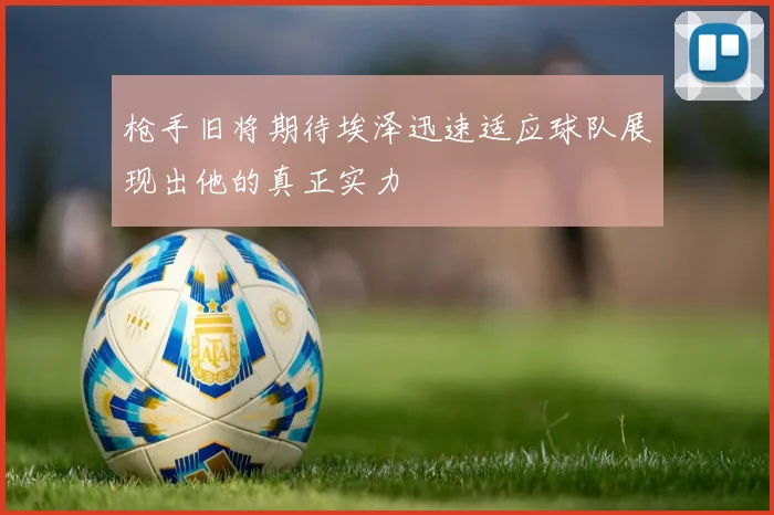 枪手旧将期待埃泽迅速适应球队展现出他的真正实力