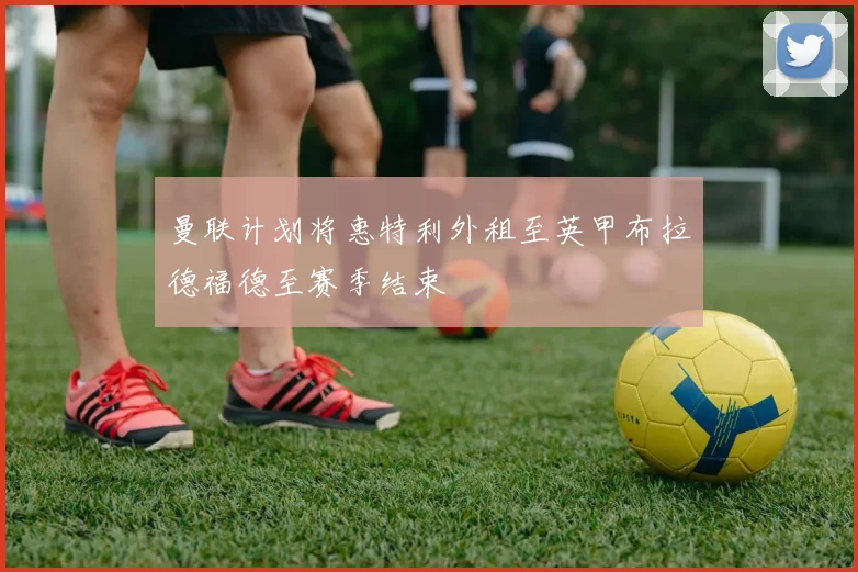 曼联计划将惠特利外租至英甲布拉德福德至赛季结束