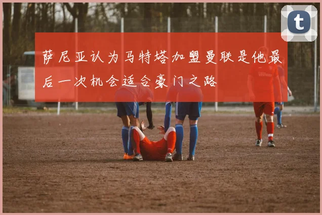 萨尼亚认为马特塔加盟曼联是他最后一次机会适合豪门之路