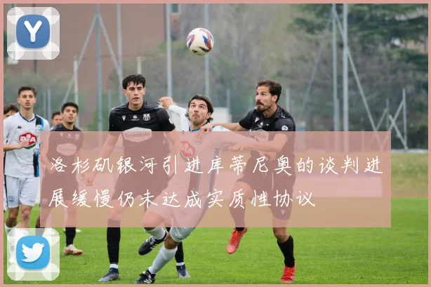 洛杉矶银河引进库蒂尼奥的谈判进展缓慢仍未达成实质性协议