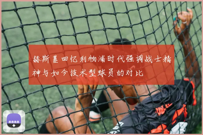 赫斯基回忆利物浦时代强调战士精神与如今技术型球员的对比