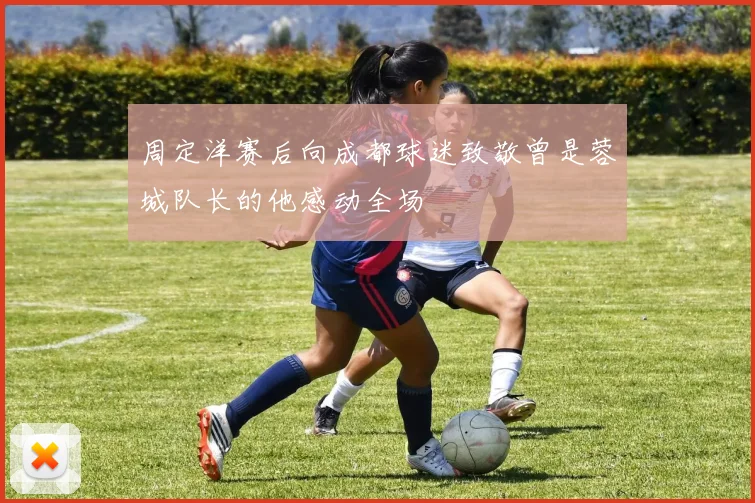 周定洋赛后向成都球迷致敬曾是蓉城队长的他感动全场