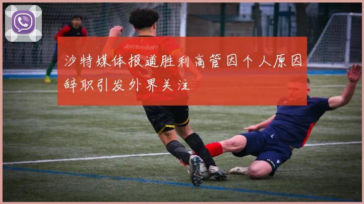 沙特媒体报道胜利高管因个人原因辞职引发外界关注