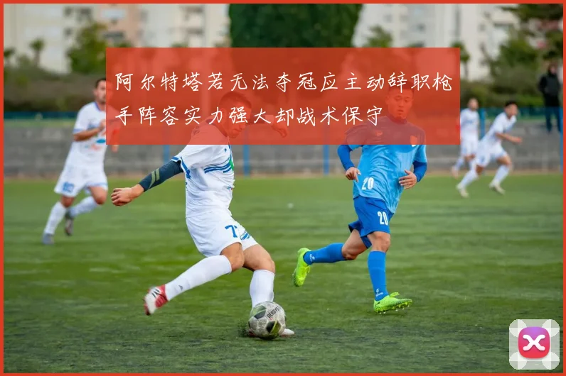 阿尔特塔若无法夺冠应主动辞职枪手阵容实力强大却战术保守