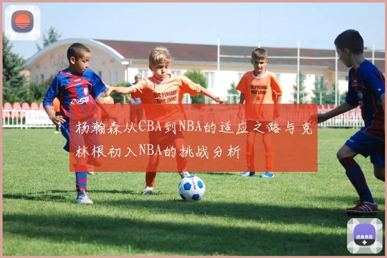 杨瀚森从CBA到NBA的适应之路与克林根初入NBA的挑战分析