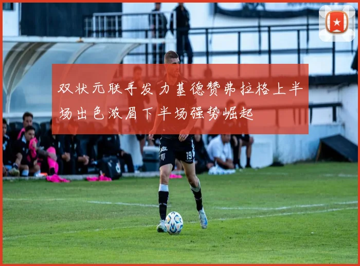 双状元联手发力基德赞弗拉格上半场出色浓眉下半场强势崛起