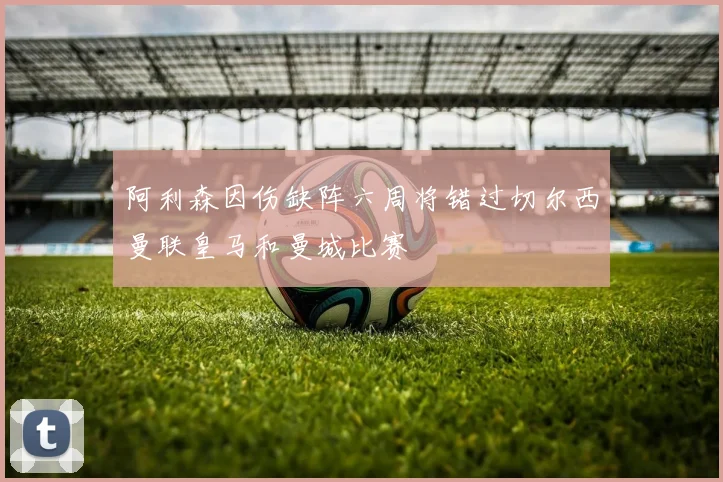 阿利森因伤缺阵六周将错过切尔西曼联皇马和曼城比赛