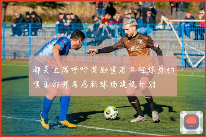 都灵主席呼吁奖励重用年轻球员的俱乐部并考虑新球场建设计划