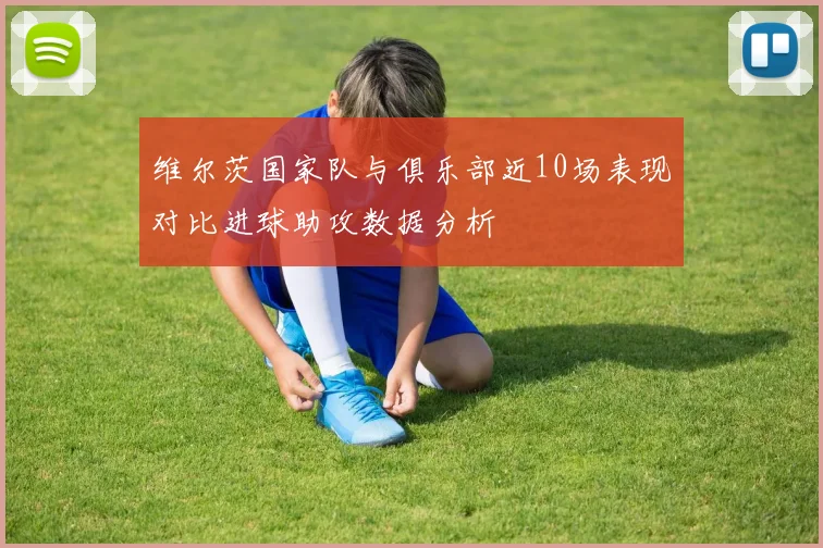 维尔茨国家队与俱乐部近10场表现对比进球助攻数据分析