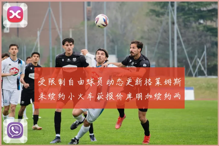 受限制自由球员动态更新格莱姆斯未续约小火车获报价库明加续约两年解析
