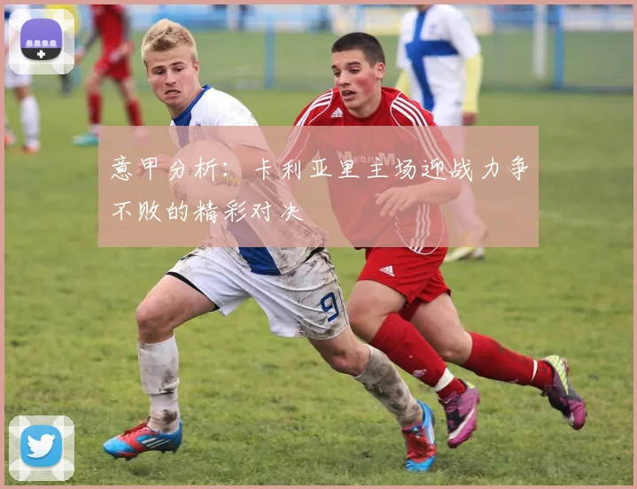 意甲分析：卡利亚里主场迎战力争不败的精彩对决