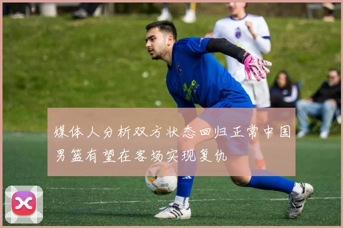 媒体人分析双方状态回归正常中国男篮有望在客场实现复仇