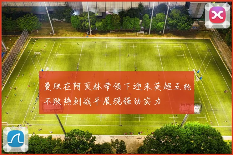 曼联在阿莫林带领下迎来英超五轮不败热刺战平展现强劲实力