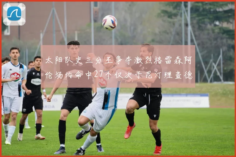 太阳队史三分王争夺激烈格雷森阿伦场均命中27个仅次于昆汀理查德森