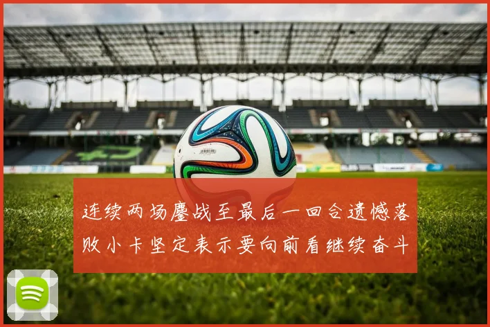 连续两场鏖战至最后一回合遗憾落败小卡坚定表示要向前看继续奋斗