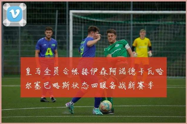 皇马全员合练赫伊森阿诺德卡瓦哈尔塞巴略斯状态回暖备战新赛季