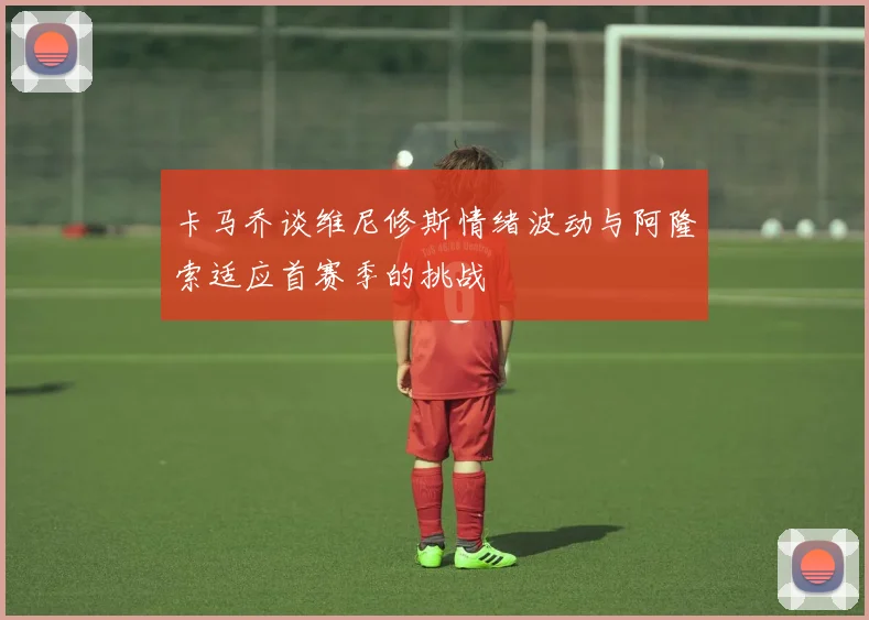 卡马乔谈维尼修斯情绪波动与阿隆索适应首赛季的挑战