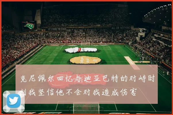 克尼佩尔回忆与迪亚巴特的对峙时刻我坚信他不会对我造成伤害
